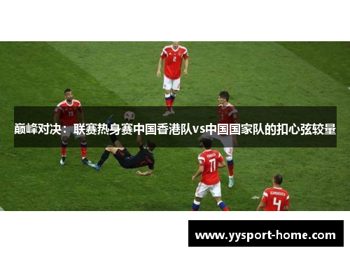 巅峰对决：联赛热身赛中国香港队vs中国国家队的扣心弦较量